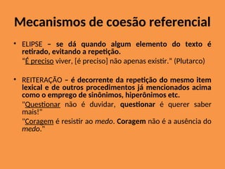 Mecanismos de coesão referencial
• ELIPSE – se dá quando algum elemento do texto é
retirado, evitando a repetição.
“É preciso viver, [é preciso] não apenas existir.” (Plutarco)
• REITERAÇÃO – é decorrente da repetição do mesmo item
lexical e de outros procedimentos já mencionados acima
como o emprego de sinônimos, hiperônimos etc.
"Questionar não é duvidar, questionar é querer saber
mais!"
"Coragem é resistir ao medo. Coragem não é a ausência do
medo."
 
