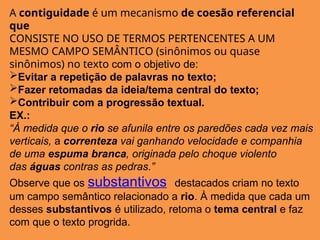 A contiguidade é um mecanismo de coesão referencial
que
CONSISTE NO USO DE TERMOS PERTENCENTES A UM
MESMO CAMPO SEMÂNTICO (sinônimos ou quase
sinônimos) no texto com o objetivo de:
Evitar a repetição de palavras no texto;
Fazer retomadas da ideia/tema central do texto;
Contribuir com a progressão textual.
EX.:
“À medida que o rio se afunila entre os paredões cada vez mais
verticais, a correnteza vai ganhando velocidade e companhia
de uma espuma branca, originada pelo choque violento
das águas contras as pedras.”
Observe que os substantivos destacados criam no texto
um campo semântico relacionado a rio. À medida que cada um
desses substantivos é utilizado, retoma o tema central e faz
com que o texto progrida.
 