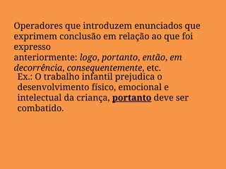 Operadores que introduzem enunciados que
exprimem conclusão em relação ao que foi
expresso
anteriormente: logo, portanto, então, em
decorrência, consequentemente, etc.
Ex.: O trabalho infantil prejudica o
desenvolvimento físico, emocional e
intelectual da criança, portanto deve ser
combatido.
 