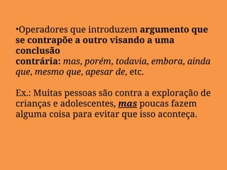 •Operadores que introduzem argumento que
se contrapõe a outro visando a uma
conclusão
contrária: mas, porém, todavia, embora, ainda
que, mesmo que, apesar de, etc.
Ex.: Muitas pessoas são contra a exploração de
crianças e adolescentes, mas poucas fazem
alguma coisa para evitar que isso aconteça.
 
