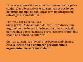 Esses operadores são geralmente representados pelas
conjunções adversativas e concessivas. A opção por
determinado tipo de conjunção tem implicações na
estratégia argumentativa.
Por meio das adversativas
(mas, porém, todavia, contudo, etc.), introduz-se um
argumento que leva o interlocutor a uma conclusão
contrária a que chegaria se prevalecesse o argumento
usado no enunciado anterior.
Com as concessivas (embora, se bem que, ainda que,
etc.), o locutor dá a conhecer previamente o
argumento que será invalidado.
 