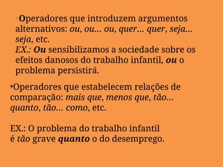 • Operadores que introduzem argumentos
alternativos: ou, ou… ou, quer… quer, seja…
seja, etc.
EX.: Ou sensibilizamos a sociedade sobre os
efeitos danosos do trabalho infantil, ou o
problema persistirá.
•Operadores que estabelecem relações de
comparação: mais que, menos que, tão…
quanto, tão… como, etc.
EX.: O problema do trabalho infantil
é tão grave quanto o do desemprego.
 