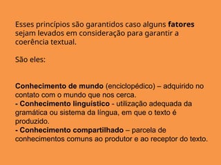 Esses princípios são garantidos caso alguns fatores
sejam levados em consideração para garantir a
coerência textual.
São eles:
Conhecimento de mundo (enciclopédico) – adquirido no
contato com o mundo que nos cerca.
- Conhecimento linguístico - utilização adequada da
gramática ou sistema da língua, em que o texto é
produzido.
- Conhecimento compartilhado – parcela de
conhecimentos comuns ao produtor e ao receptor do texto.
 