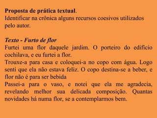 Proposta de prática textual.
Identificar na crônica alguns recursos coesivos utilizados
pelo autor.
Texto - Furto de flor
Furtei uma flor daquele jardim. O porteiro do edifício
cochilava, e eu furtei a flor.
Trouxe-a para casa e coloquei-a no copo com água. Logo
senti que ela não estava feliz. O copo destina-se a beber, e
flor não é para ser bebida
Passei-a para o vaso, e notei que ela me agradecia,
revelando melhor sua delicada composição. Quantas
novidades há numa flor, se a contemplarmos bem.
 