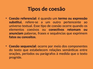 Tipos de coesão
• Coesão referencial: é quando um termo ou expressão
substitui, refere-se a um outro pertencente ao
universo textual. Esse tipo de coesão ocorre quando os
elementos coesivos ou conectivos retomam ou
anunciam palavras, frases e sequências que exprimem
fatos ou conceitos.
• Coesão sequencial: ocorre por meio dos componentes
do texto que estabelecem relações semânticas entre
orações, períodos ou parágrafos à medida que o texto
progride.
 