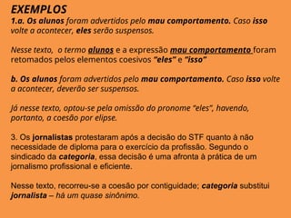 EXEMPLOS
1.a. Os alunos foram advertidos pelo mau comportamento. Caso isso
volte a acontecer, eles serão suspensos.
Nesse texto, o termo alunos e a expressão mau comportamento foram
retomados pelos elementos coesivos “eles” e “isso”
b. Os alunos foram advertidos pelo mau comportamento. Caso isso volte
a acontecer, deverão ser suspensos.
Já nesse texto, optou-se pela omissão do pronome “eles”, havendo,
portanto, a coesão por elipse.
3. Os jornalistas protestaram após a decisão do STF quanto à não
necessidade de diploma para o exercício da profissão. Segundo o
sindicado da categoria, essa decisão é uma afronta à prática de um
jornalismo profissional e eficiente.
Nesse texto, recorreu-se a coesão por contiguidade; categoria substitui
jornalista – há um quase sinônimo.
 