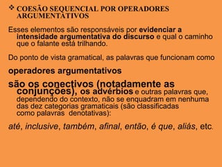 COESÃO SEQUENCIAL POR OPERADORES
ARGUMENTATIVOS
Esses elementos são responsáveis por evidenciar a
intensidade argumentativa do discurso e qual o caminho
que o falante está trilhando.
Do ponto de vista gramatical, as palavras que funcionam como
operadores argumentativos
são os conectivos (notadamente as
conjunções), os advérbios e outras palavras que,
dependendo do contexto, não se enquadram em nenhuma
das dez categorias gramaticais (são classificadas
como palavras denotativas):
até, inclusive, também, afinal, então, é que, aliás, etc.
 