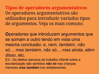 Tipos de operadores argumentativos
Os operadores argumentativos são
utilizados para introduzir variados tipos
de argumentos. Veja os mais comuns:
Operadores que introduzem argumentos que
se somam a outro tendo em vista uma
mesma conclusão: e, nem, também, não
só… mas também, não só… mas ainda, além
disso, etc.
EX.: Os efeitos danosos do trabalho infantil sobre a
escolarização são sentidos não só nas crianças
menores mas também nos adolescentes.
 