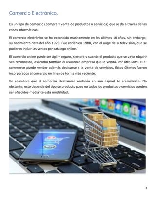3
Comercio Electrónico.
Es un tipo de comercio (compra y venta de productos o servicios) que se da a través de las
redes informáticas.
El comercio electrónico se ha expandido masivamente en los últimos 10 años, sin embargo,
su nacimiento data del año 1970. Fue recién en 1980, con el auge de la televisión, que se
pudieron incluir las ventas por catálogo online.
El comercio online puede ser ágil y seguro, siempre y cuando el producto que se vaya adquirir
sea reconocido, así como también el usuario o empresa que lo venda. Por otro lado, el e-
commerce puede vender además dedicarse a la venta de servicios. Estos últimos fueron
incorporados al comercio en línea de forma más reciente.
Se considera que el comercio electrónico continúa en una espiral de crecimiento. No
obstante, esto depende del tipo de producto pues no todos los productos o servicios pueden
ser ofrecidos mediante esta modalidad.
 