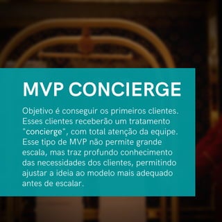 Objetivo é conseguir os primeiros clientes.
Esses clientes receberão um tratamento
"concierge", com total atenção da equipe.
Esse tipo de MVP não permite grande
escala, mas traz profundo conhecimento
das necessidades dos clientes, permitindo
ajustar a ideia ao modelo mais adequado
antes de escalar.
MVP CONCIERGE
 