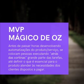 Antes de passar horas desenvolvendo
automatizações do produto/serviço, se
colocam pessoas executando "atrás
das cortinas" grande parte das tarefas,
até definir o que é essencial para o
produto atender às necessidades dos
clientes dispostos a pagar.
MVP
MÁGICO DE OZ
 