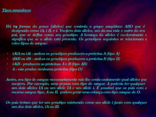 Tipos sanguíneos Há três formas do genes (alleles) que controla o grupo sangüíneo ABO que é designado como iA, i B, e i. Você tem dois alleles, um da sua mãe e outro do seu pai, que se define como seu genotipo. A herança do alleles é co-dominante e significa que se o allele está presente. Os genotipos seguintes se relacionam a estes tipos de sangue:    ·         iAiA ou iAi - ambos os genotipos produzem a proteína A (tipo A)  ·         iBiB ou iBi - ambos os genotipos produzem a proteína B (tipo B)  ·         iAiB - produzem as proteínas A e B (tipo AB)  ·         ii - não produz nenhuma proteína (tipo O)  Assim, seu tipo de sangue necessariamente não lhe conta exatamente qual alleles que você tem. Por exemplo, uma pessoa com tipo de sangue A poderia ter qualquer um dois alleles IA ou um allele IA e um allele i. É possível que os pais com o mesmo sangue tipo, A ou B,  podem gerar uma criança com tipo sangue de O.  Os pais teriam que ter um genotipo misturado como um allele i junto com qualquer um dos dois alleles, iA ou iB.  