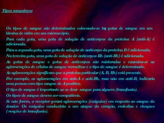 Tipos sanguíneos Os tipos de sangue são determinados colocando-se três gotas de sangue em um lâmina de vidro em um microscópio.  Para cada gota, uma gota de solução de anticorpos da proteína A (anti-A) é adicionada.  Para a segunda gota, uma gota de solução de anticorpo da proteína B é adicionada.  Na terceira gota, uma gota de solução de anticorpos Rh (anti-Rh) é adicionada.  As gotas de sangue e gotas de anticorpos são misturadas e examina-se as aglomerações de células de sangue vermelhas e o tipo de sangue é determinado.  As aglomerações significam que a proteína particular (A, B, Rh) está presente.  Por exemplo, as aglomerações em anti-A e anti-Rh, mas não em anti-B, indicaria uma pessoa com tipo sangue de A positivo.  O tipo de sangue é importante ao se doar  sangue para alguem (transfusão).  Os tipos de sangue devem ser compatíveis.  Se não forem, o receptor gerará aglomerações (coágulos) em resposta ao sangue do doador. Os coágulos conduzirão a um ataque do coração, embolias e choques ( reações de transfusão).  