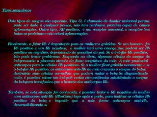 Tipos sanguíneos Dois tipos de sangue são especiais. Tipo O, é chamado de doador universal porque pode ser dado a qualquer pessoa, não tem nenhuma proteína capaz de causar aglomerações. Outro tipo, AB positivo,  é um receptor universal, o receptor tem todas as proteínas e não criará aglomerações.  Finalmente, o fator Rh é importante para as mulheres grávidas. Se um homem  for Rh positivo e um Rh negativo,  a mulher terá uma criança que poderá ser Rh positivo ou negativo, dependendo do genotipo do pai. Se o bebê for Rh positivo, isto pode trazer problemas. Enquanto no útero, algumas células do sangue do bebê cruzarão a placenta através do fluxo sangüíneo da mãe. A mãe produzirá anticorpos para às células Rh positivas. Se a mulher ficar grávida novamente e se o bebê for Rh positivo, os anticorpos anti-Rh da mãe cruzarão o sangue do bebê e destruirão suas células vermelhas que podem matar o bebê. Se diagnosticado cedo, é possível salvar um bebê sob certas circunstâncias substituindo o sangue do bebê com transfusões que o livrarão dos anticorpos Rh.  Também, se esta situação for conhecida, é possível tratar o Rh negativo da mulher com anticorpos anti-Rh (RhoGam) logo após o parto, para inativar as células Rh positivo do bebê e impedir que a mãe forme anticorpos anti-Rh, dessensibilizando-a.  