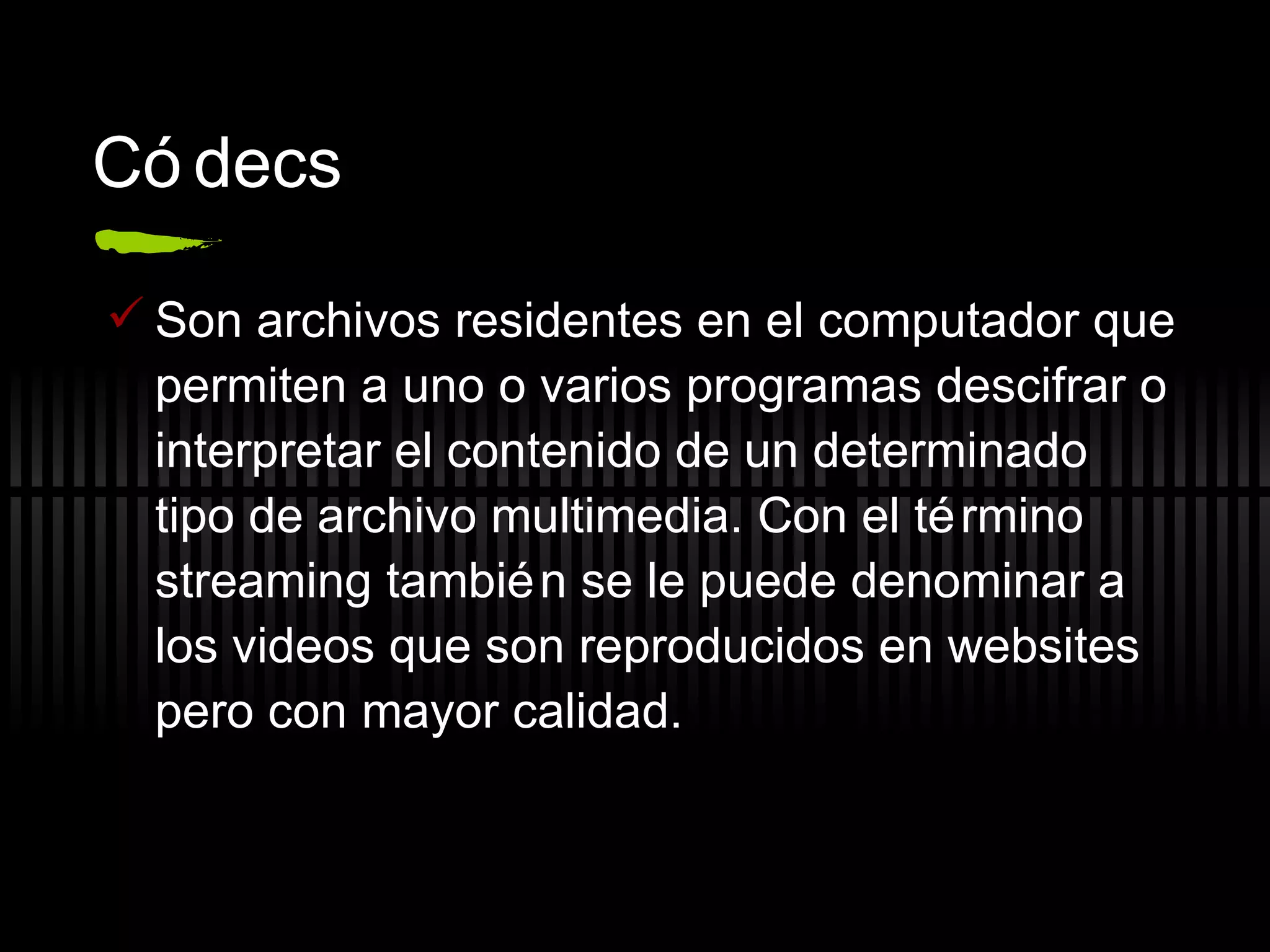 C ódecs Son archivos residentes en el computador que permiten a uno o varios programas descifrar o interpretar el contenido de un determinado tipo de archivo multimedia. Con el término streaming también se le puede denominar a los videos que son reproducidos en websites pero con mayor calidad. 