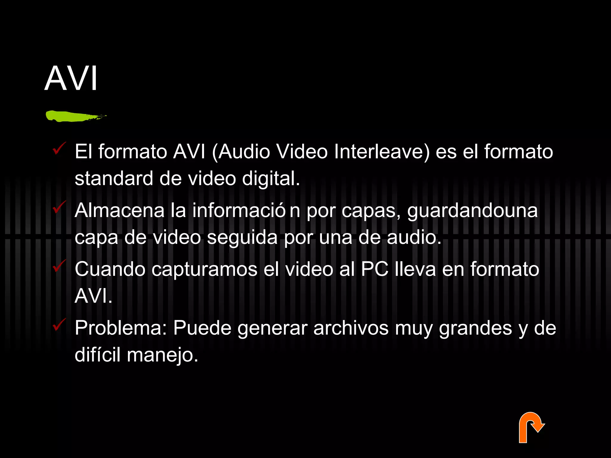 AVI El formato AVI (Audio Video Interleave) es el formato standard de video digital. Almacena la información por capas, guardandouna capa de video seguida por una de audio.  Cuando capturamos el video al PC lleva en formato AVI.  Problema: Puede generar archivos muy grandes y de difícil manejo. 