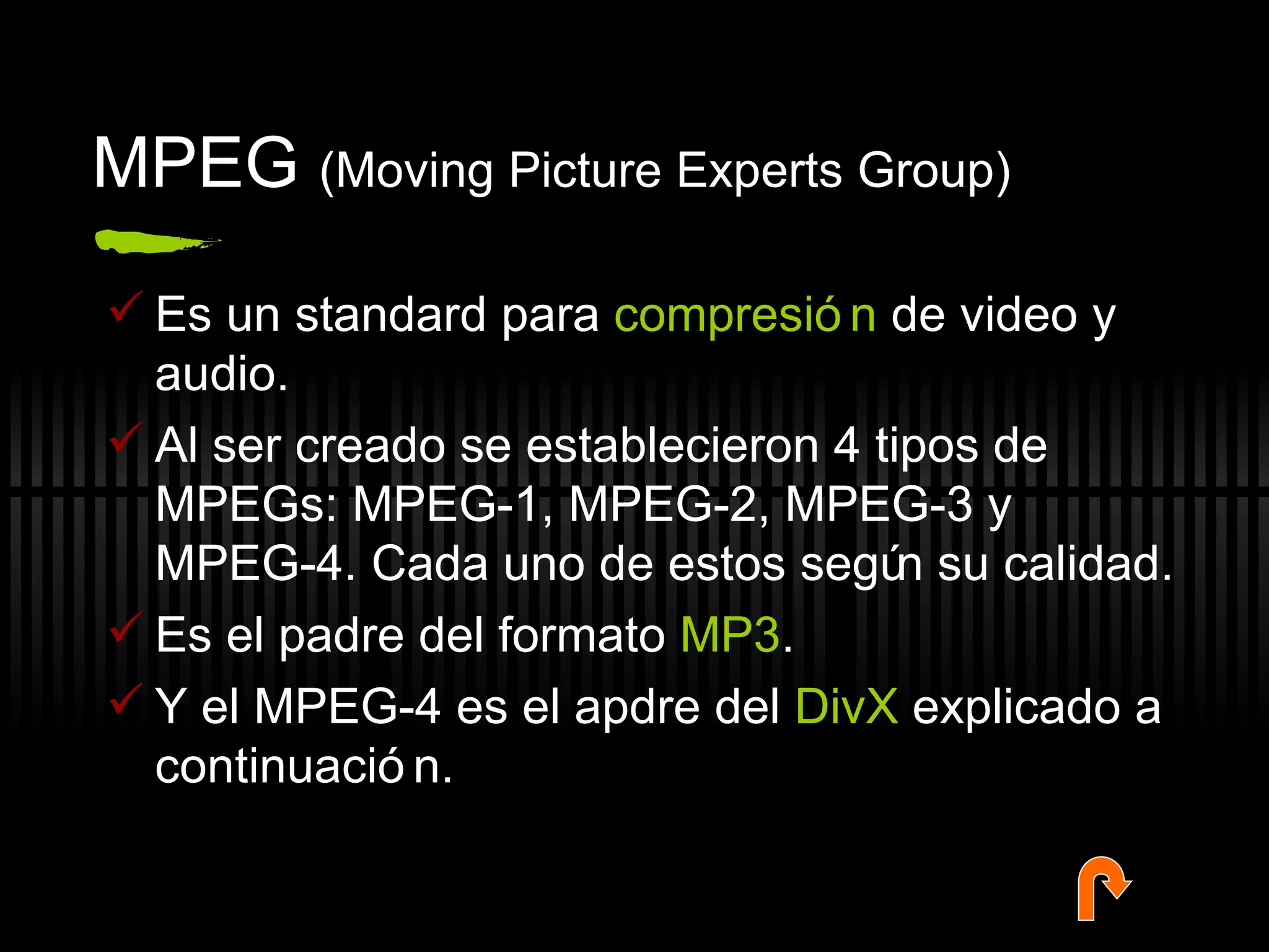 MPEG  (Moving Picture Experts Group) Es un standard para  compresión  de video y audio.  Al ser creado se establecieron 4 tipos de MPEGs: MPEG-1, MPEG-2, MPEG-3 y MPEG-4. Cada uno de estos según su calidad.  Es el padre del formato  MP3 . Y el MPEG-4 es el apdre del  DivX  explicado a continuación. 