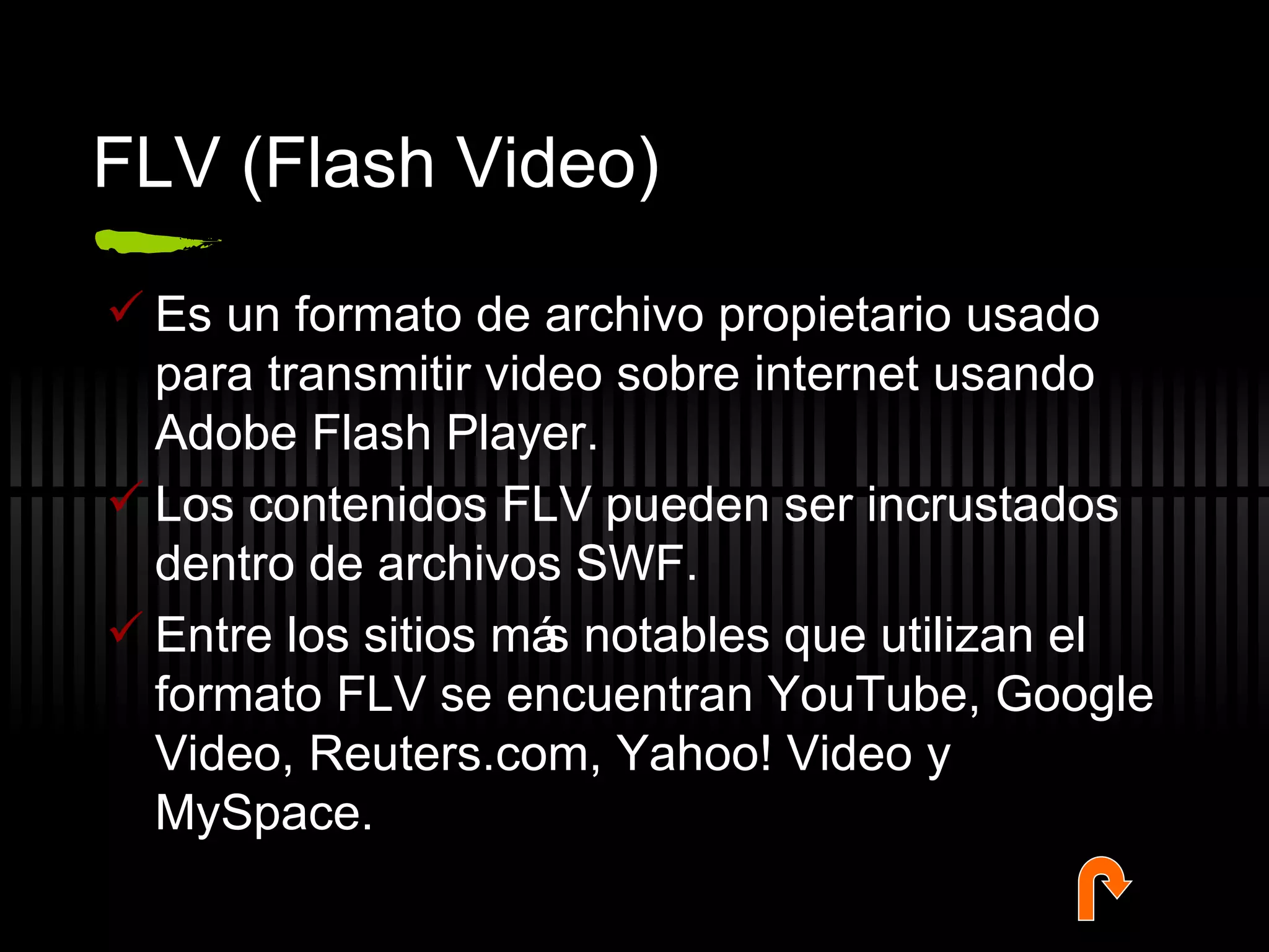 FLV (Flash Video) Es un formato de archivo propietario usado para transmitir video sobre internet usando Adobe Flash Player. Los contenidos FLV pueden ser incrustados dentro de archivos SWF.  Entre los sitios más notables que utilizan el formato FLV se encuentran YouTube, Google Video, Reuters.com, Yahoo! Video y MySpace. 