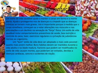 Tipo de alimentação Um estilo de vida saudável ajuda a manter o corpo em forma e a mente alerta. Ajuda a protegermo-nos de doenças e a impedir que as doenças crónicas se tornem mais graves. Isto é importante porque à medida que o corpo envelhece, começam-se a notar alterações nos músculos e nas articulações e um declínio na sensação de "força" física. Um estilo de vida saudável inclui comportamentos preventivos de saúde, boa nutrição e controle do peso, lazer, exercícios regulares e a privação desubstâncias nocivas ao organismo.            Um “bom” estilo de vida deve ser adoptado o mais cedo possível - quanto mais jovem melhor. Bons hábitos devem ser mantidos durante a vida adulta e na idade madura. Factores que podem ser modificados no estilo de vida causam mortes, que poderiam ser evitadas, devidas a doenças cardíacas, cancros e acidentes de viação.