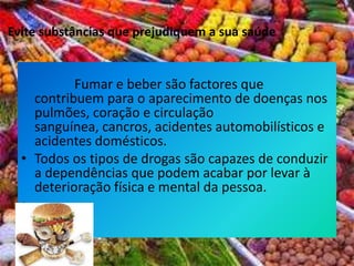             Fumar e beber são factores que contribuem para o aparecimento de doenças nos pulmões, coração e circulação sanguínea, cancros, acidentes automobilísticos e acidentes domésticos. Todos os tipos de drogas são capazes de conduzir a dependências que podem acabar por levar à deterioração física e mental da pessoa. Evite substâncias que prejudiquem a sua saúde