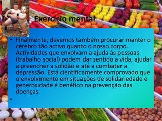  Finalmente, devemos também procurar manter o cérebro tão activo quanto o nosso corpo. Actividades que envolvam a ajuda às pessoas (trabalho social) podem dar sentido à vida, ajudar a preencher a solidão e até a combater a depressão. Está cientificamente comprovado que o envolvimento em situações de solidariedade e generosidade é benéfico na prevenção das doenças. Exercício mental 
