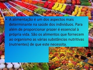 A alimentação A alimentação é um dos aspectos mais determinante na saúde dos indivíduos. Para além de proporcionar prazer é essencial à própria vida. São os alimentos que fornecem ao organismo as várias substâncias nutritivas (nutrientes) de que este necessita. 