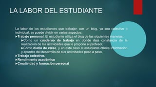 LA LABOR DEL ESTUDIANTE
La labor de los estudiantes que trabajan con un blog, ya sea colectivo o
individual, se puede dividir en varios aspectos:
Trabajo personal. El estudiante utiliza el blog de las siguientes maneras:
Como un cuaderno de trabajo en donde deja constancia de la
realización de las actividades que le propone el profesor.
Como diario de clase, y en este caso el estudiante ofrece información
y apuntes del desarrollo de sus actividades paso a paso.
Trabajo colectivo.
Rendimiento académico
Creatividad y formación personal
 