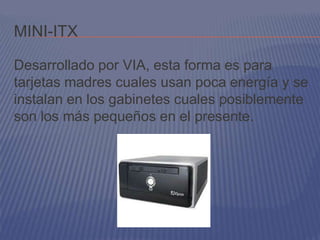 MINI-ITX

Desarrollado por VIA, esta forma es para
tarjetas madres cuales usan poca energía y se
instalan en los gabinetes cuales posiblemente
son los más pequeños en el presente.
 