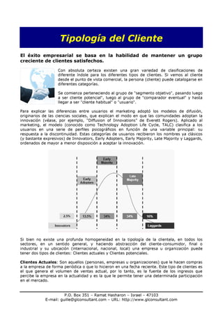 Tipología del Cliente
El éxito empresarial se basa en la habilidad de mantener un grupo
creciente de clientes satisfechos.

                    Con absoluta certeza existen una gran variedad de clasificaciones de
                    diferente índole para los diferentes tipos de clientes. Si vemos al cliente
                    desde el punto de vista comercial, la persona (cliente) puede catalogarse en
                    diferentes categorías.

                    Se comienza perteneciendo al grupo de "segmento objetivo", pasando luego
                    a ser cliente potencial", luego al grupo de "comparador eventual" y hasta
                    llegar a ser "cliente habitual" o "usuario".

Para explicar las diferencias entre usuarios el marketing adoptó los modelos de difusión,
originarios de las ciencias sociales, que explican el modo en que las comunidades adoptan la
innovación (véase, por ejemplo, “Diffusion of Innovations” de Everett Rogers). Aplicado al
marketing, el modelo (conocido como Technology Adoption Life Cycle, TALC) clasifica a los
usuarios en una serie de perfiles psicográficos en función de una variable principal: su
respuesta a la discontinuidad. Estas categorías de usuarios recibieron los nombres ya clásicos
(y bastante expresivos) de Innovators, Early Adopters, Early Majority, Late Majority y Laggards,
ordenados de mayor a menor disposición a aceptar la innovación.




Si bien no existe una profunda homogeneidad en la tipología de la clientela, en todos los
sectores, en un sentido general, y haciendo abstracción del cliente-consumidor, final o
industrial y su ubicación (internacional, nacional, local) una empresa u organización puede
tener dos tipos de clientes: Clientes actuales y Clientes potenciales.

Clientes Actuales: Son aquellos (personas, empresas u organizaciones) que le hacen compras
a la empresa de forma periódica o que lo hicieron en una fecha reciente. Este tipo de clientes es
el que genera el volumen de ventas actual, por lo tanto, es la fuente de los ingresos que
percibe la empresa en la actualidad y es la que le permite tener una determinada participación
en el mercado.


                       P.O. Box 351 – Ramat Hasharon – Israel – 47103
             E-mail: guille@glconsultant.com – URL: http://www.glconsultant.com
 