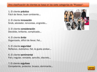 Otra clasificación de clientes se basa en las siete categorías de "Picasso":
1. El cliente práctico
Fácil de llevar, buen ambiente...
2. El cliente innovación
Snob, adulador, rencoroso, engreído...
3. El cliente consideración
Decidido, brillante, complicado...
4. El cliente ávido
Organizado, difícil de llevar, fiel...
5. El cliente seguridad
Reflexivo, dubitativo, fiel, le gusta probar...
6. El cliente sentimental
Fiel y regular, rentable, sencillo, discreto...
7. El cliente orgulloso
Competente, protector, brusco, dominante...