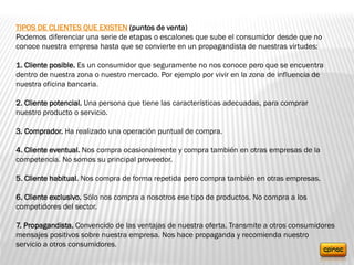 TIPOS DE CLIENTES QUE EXISTEN (puntos de venta)
Podemos diferenciar una serie de etapas o escalones que sube el consumidor desde que no
conoce nuestra empresa hasta que se convierte en un propagandista de nuestras virtudes:
1. Cliente posible. Es un consumidor que seguramente no nos conoce pero que se encuentra
dentro de nuestra zona o nuestro mercado. Por ejemplo por vivir en la zona de influencia de
nuestra oficina bancaria.
2. Cliente potencial. Una persona que tiene las características adecuadas, para comprar
nuestro producto o servicio.
3. Comprador. Ha realizado una operación puntual de compra.
4. Cliente eventual. Nos compra ocasionalmente y compra también en otras empresas de la
competencia. No somos su principal proveedor.
5. Cliente habitual. Nos compra de forma repetida pero compra también en otras empresas.
6. Cliente exclusivo. Sólo nos compra a nosotros ese tipo de productos. No compra a los
competidores del sector.
7. Propagandista. Convencido de las ventajas de nuestra oferta. Transmite a otros consumidores
mensajes positivos sobre nuestra empresa. Nos hace propaganda y recomienda nuestro
servicio a otros consumidores.