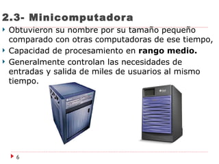 2.3- Minicomputador a
   Obtuvieron su nombre por su tamaño pequeño
    comparado con otras computadoras de ese tiempo,
   Capacidad de procesamiento en rango medio.
   Generalmente controlan las necesidades de
    entradas y salida de miles de usuarios al mismo
    tiempo.




     6
 