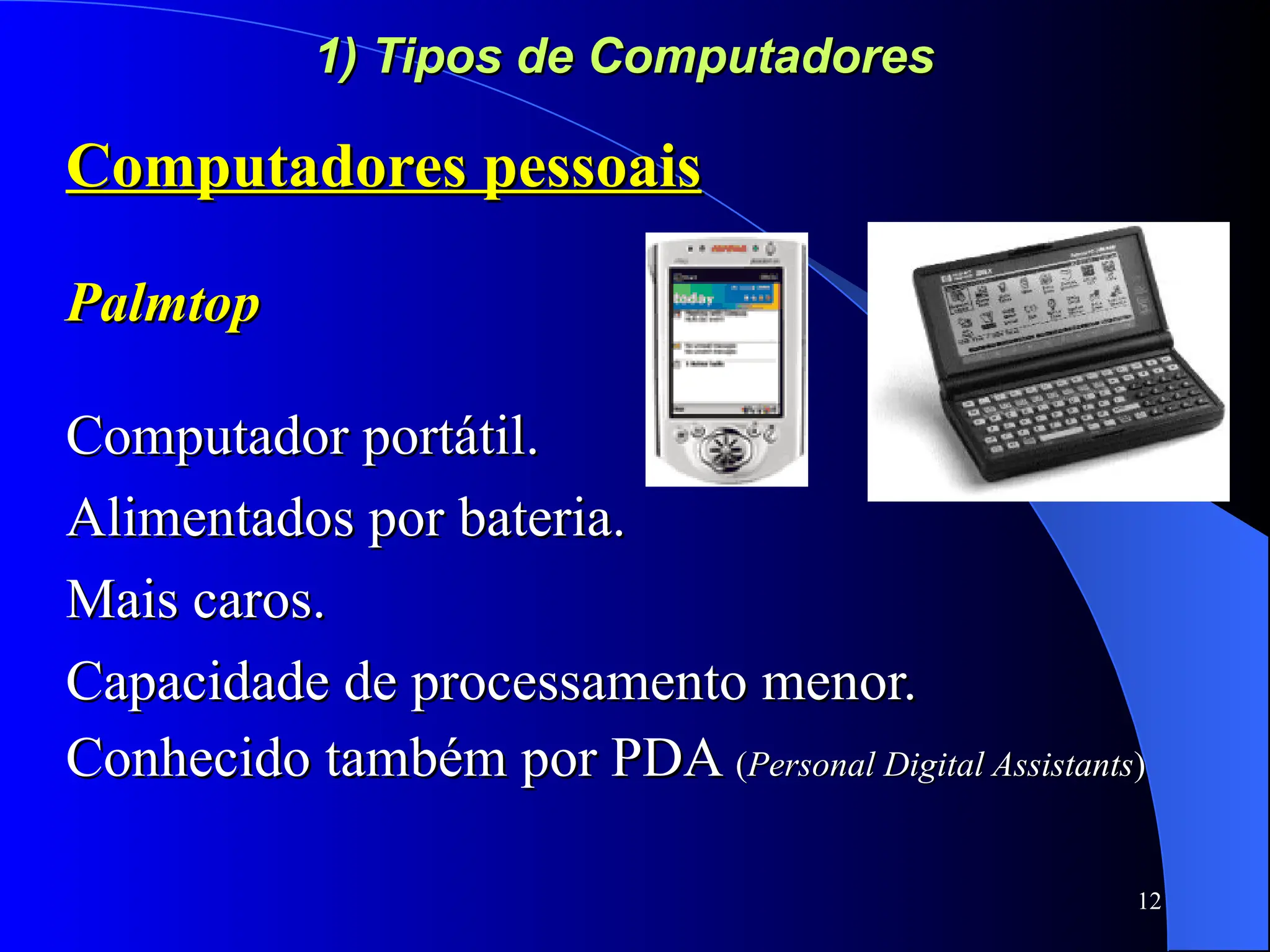 12
1) Tipos de Computadores
1) Tipos de Computadores
Computadores pessoais
Computadores pessoais
Palmtop
Palmtop
Computador portátil.
Computador portátil.
Alimentados por bateria.
Alimentados por bateria.
Mais caros.
Mais caros.
Capacidade de processamento menor.
Capacidade de processamento menor.
Conhecido também por PDA
Conhecido também por PDA (
(Personal Digital Assistants
Personal Digital Assistants)
)
 