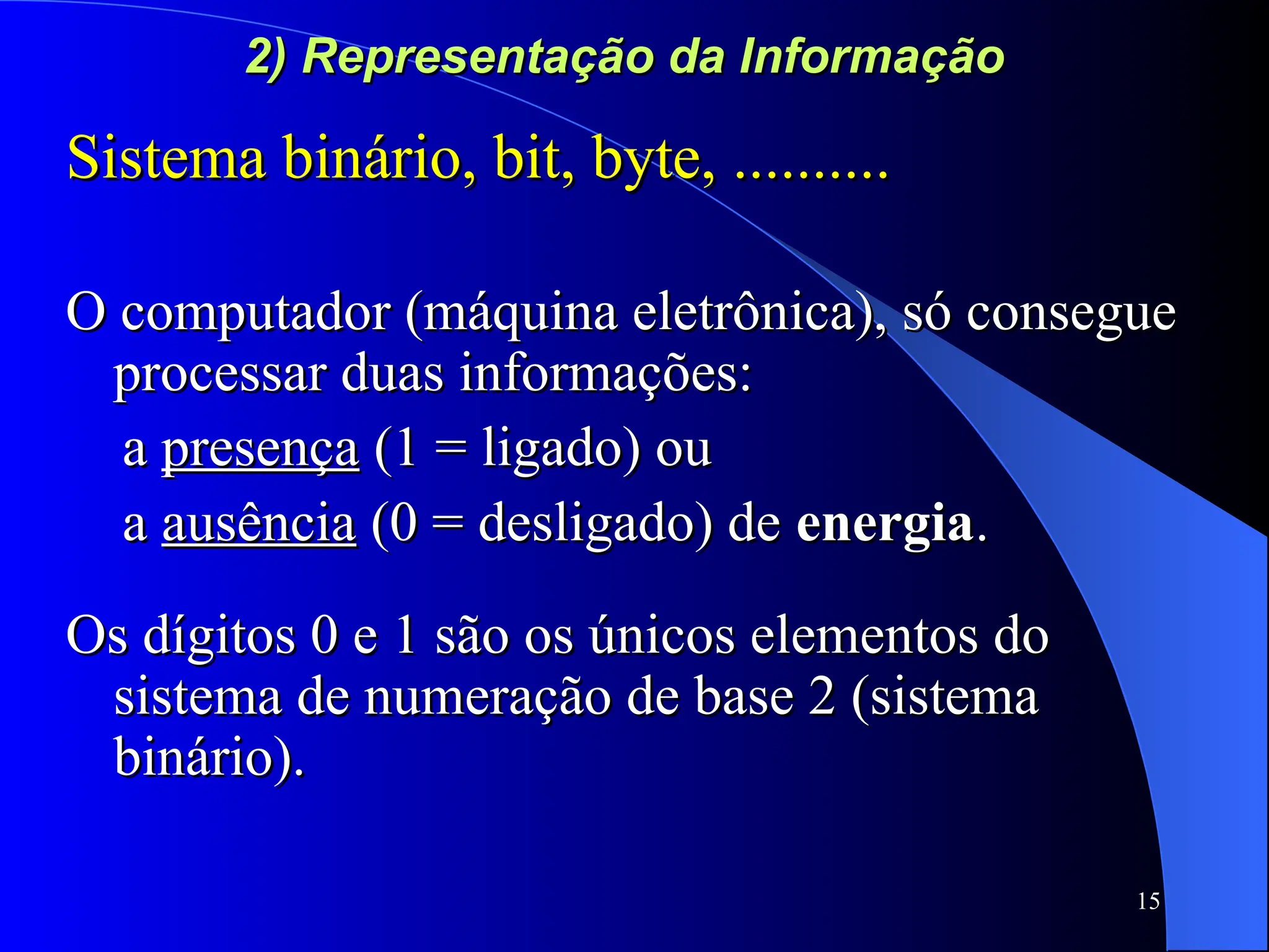 15
2) Representação da Informação
2) Representação da Informação
Sistema binário, bit, byte, ..........
Sistema binário, bit, byte, ..........
O computador (máquina eletrônica), só consegue
O computador (máquina eletrônica), só consegue
processar duas informações:
processar duas informações:
a
a presença
presença (1 = ligado) ou
(1 = ligado) ou
a
a ausência
ausência (0 = desligado) de
(0 = desligado) de energia
energia.
.
Os dígitos 0 e 1 são os únicos elementos do
Os dígitos 0 e 1 são os únicos elementos do
sistema de numeração de base 2 (sistema
sistema de numeração de base 2 (sistema
binário).
binário).
 