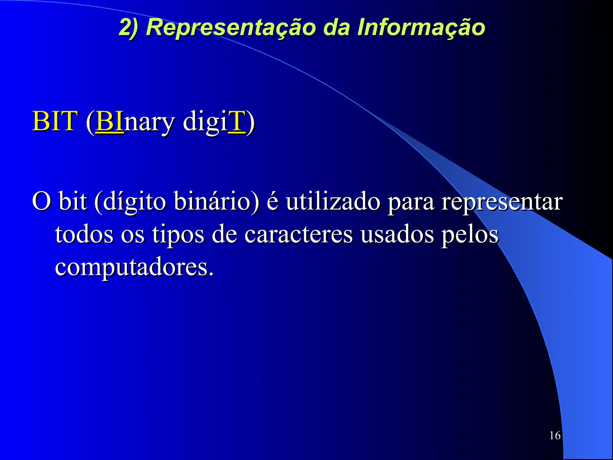 16
2) Representação da Informação
2) Representação da Informação
BIT
BIT (
(BI
BInary digi
nary digiT
T)
)
O bit (dígito binário) é utilizado para representar
O bit (dígito binário) é utilizado para representar
todos os tipos de caracteres usados pelos
todos os tipos de caracteres usados pelos
computadores.
computadores.
 