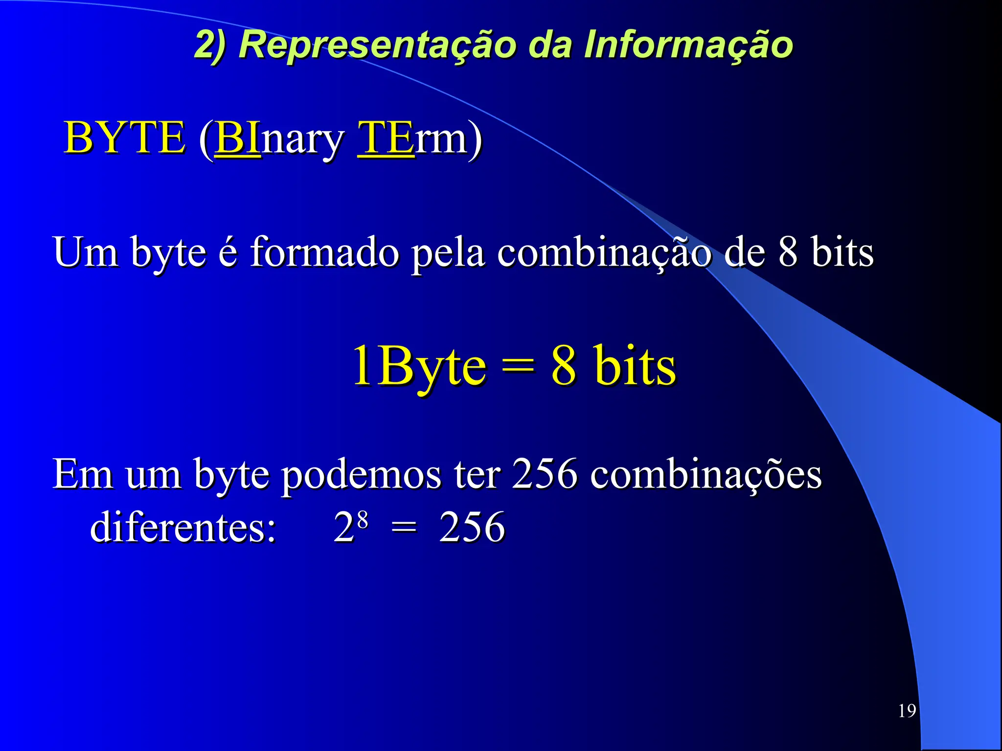 19
2) Representação da Informação
2) Representação da Informação
BYTE
BYTE (
(BI
BInary
nary TE
TErm)
rm)
Um byte é formado pela combinação de 8 bits
Um byte é formado pela combinação de 8 bits
1Byte = 8 bits
1Byte = 8 bits
Em um byte podemos ter 256 combinações
Em um byte podemos ter 256 combinações
diferentes: 2
diferentes: 28
8
= 256
= 256
 