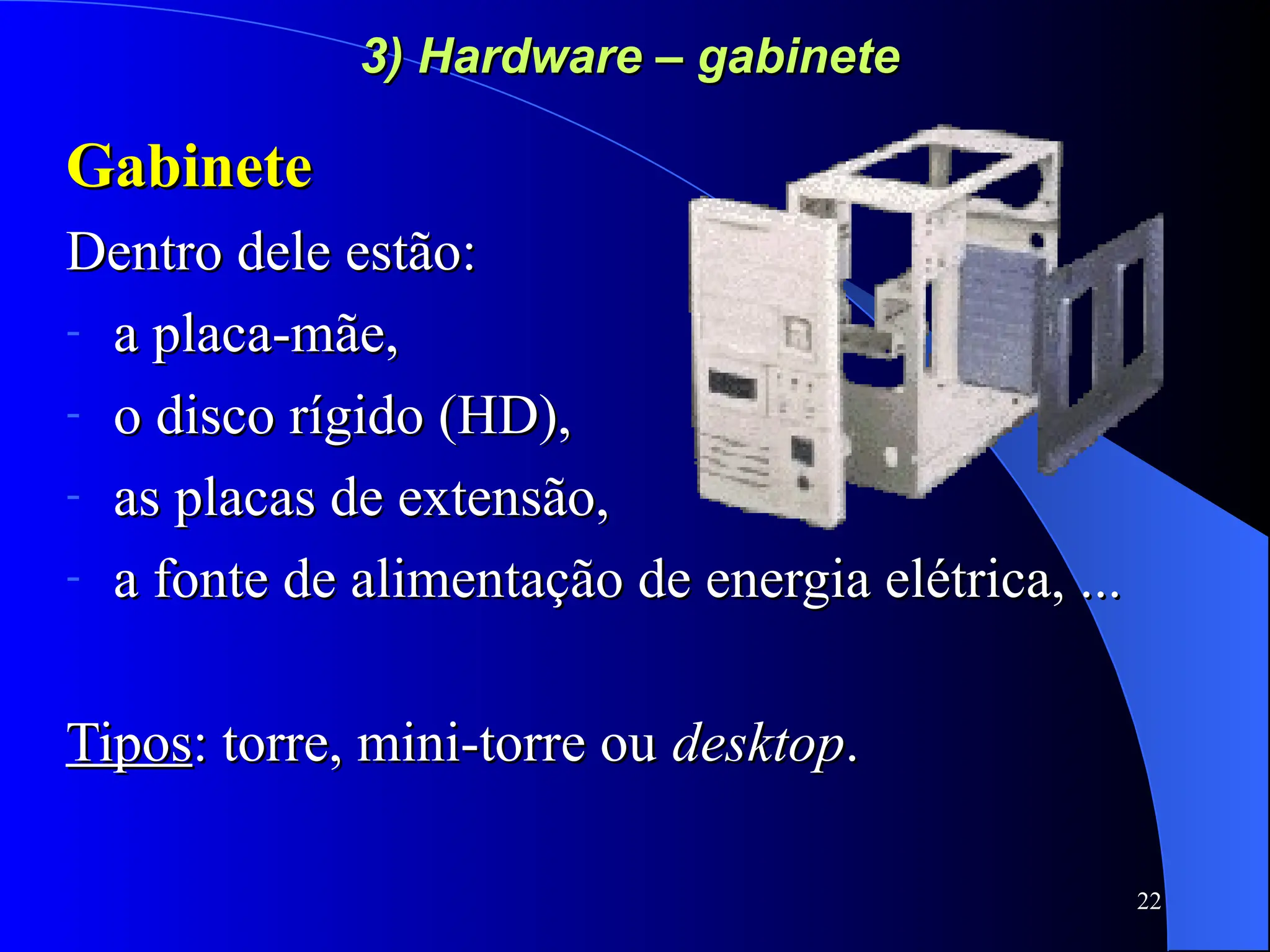 22
3) Hardware – gabinete
3) Hardware – gabinete
Gabinete
Gabinete
Dentro dele estão:
Dentro dele estão:
- a placa-mãe,
a placa-mãe,
- o disco rígido (HD),
o disco rígido (HD),
- as placas de extensão,
as placas de extensão,
- a fonte de alimentação de energia elétrica, ...
a fonte de alimentação de energia elétrica, ...
Tipos
Tipos: torre, mini-torre ou
: torre, mini-torre ou desktop
desktop.
.
 