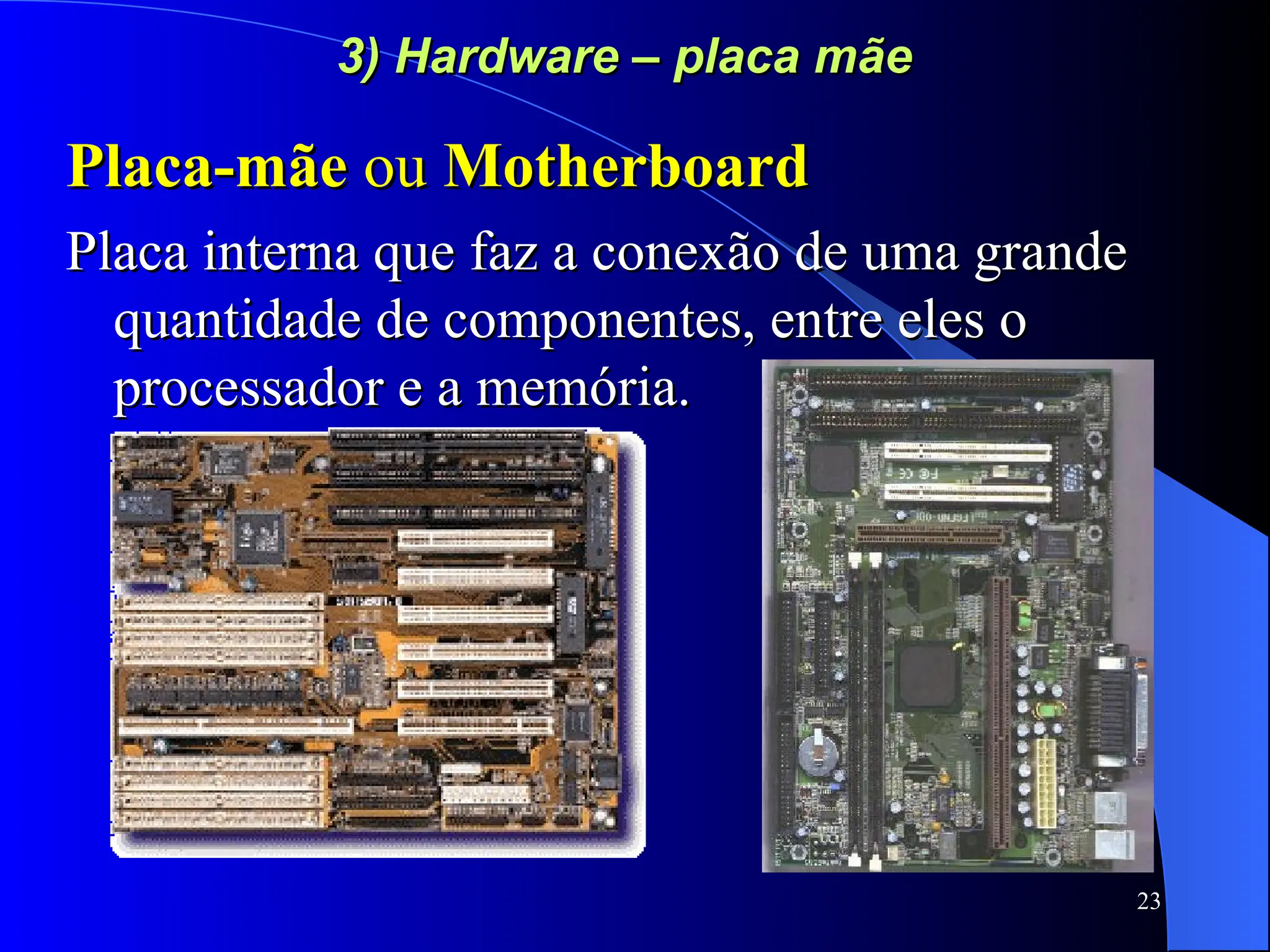 23
3) Hardware – placa mãe
3) Hardware – placa mãe
Placa-mãe
Placa-mãe ou
ou Motherboard
Motherboard
Placa interna que faz a conexão de uma grande
Placa interna que faz a conexão de uma grande
quantidade de componentes, entre eles o
quantidade de componentes, entre eles o
processador e a memória.
processador e a memória.
 