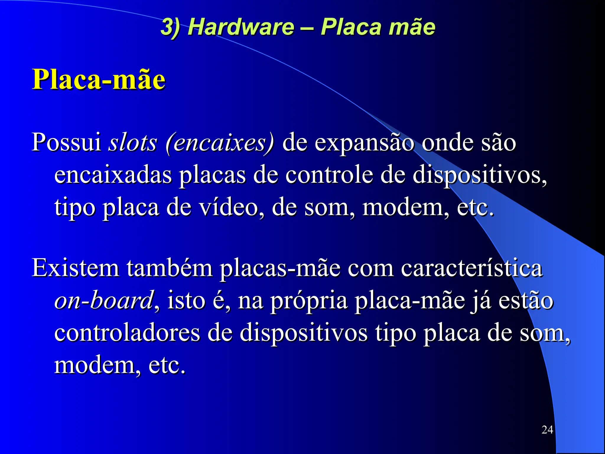 24
3) Hardware – Placa mãe
3) Hardware – Placa mãe
Placa-mãe
Placa-mãe
Possui
Possui slots (encaixes)
slots (encaixes) de expansão onde são
de expansão onde são
encaixadas placas de controle de dispositivos,
encaixadas placas de controle de dispositivos,
tipo placa de vídeo, de som, modem, etc.
tipo placa de vídeo, de som, modem, etc.
Existem também placas-mãe com característica
Existem também placas-mãe com característica
on-board
on-board, isto é, na própria placa-mãe já estão
, isto é, na própria placa-mãe já estão
controladores de dispositivos tipo placa de som,
controladores de dispositivos tipo placa de som,
modem, etc.
modem, etc.
 