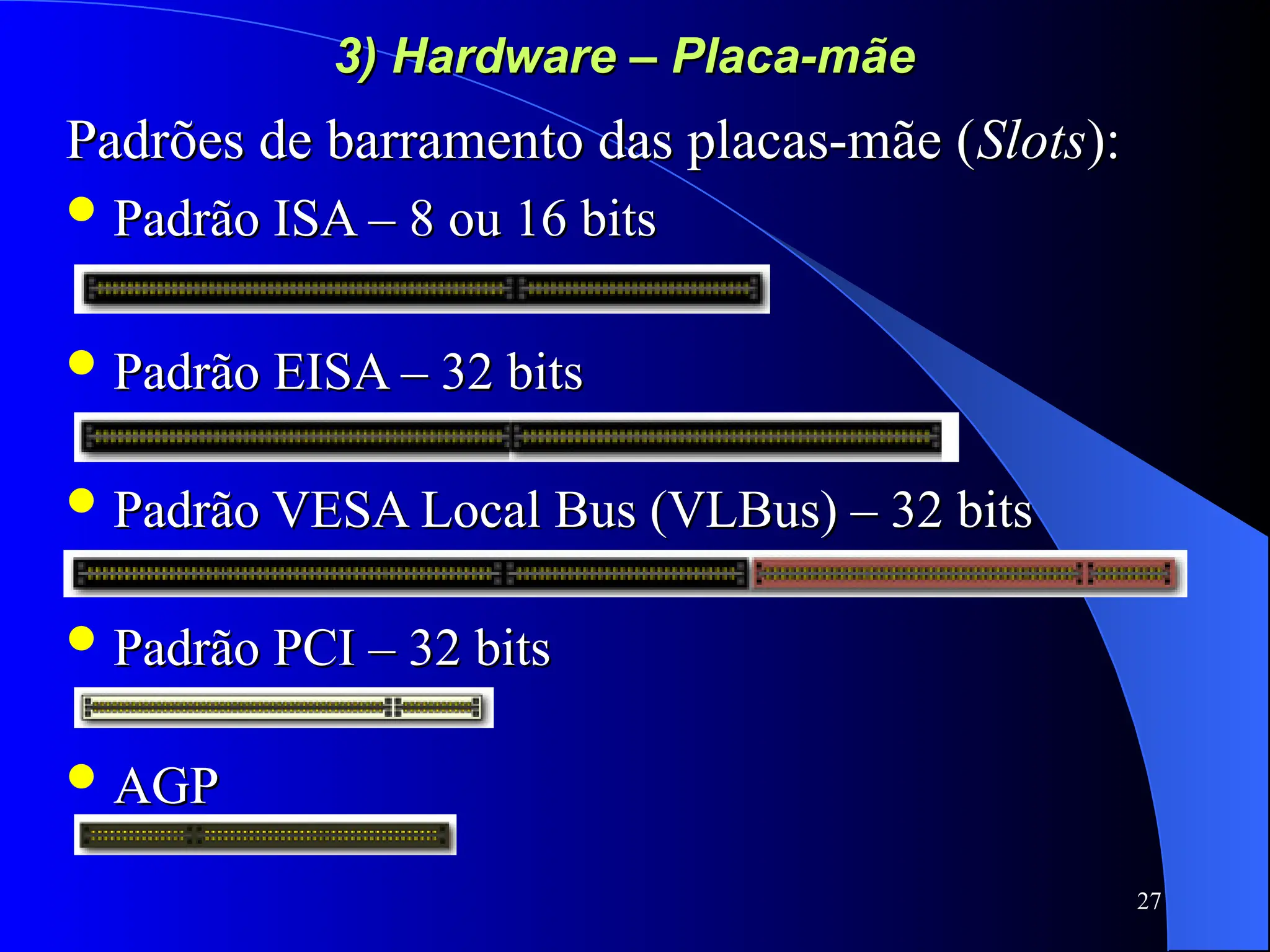27
3) Hardware – Placa-mãe
3) Hardware – Placa-mãe
Padrões de barramento das placas-mãe (
Padrões de barramento das placas-mãe (Slots
Slots):
):
 Padrão ISA – 8 ou 16 bits
Padrão ISA – 8 ou 16 bits
 Padrão EISA – 32 bits
Padrão EISA – 32 bits
 Padrão VESA Local Bus (VLBus) – 32 bits
Padrão VESA Local Bus (VLBus) – 32 bits
 Padrão PCI – 32 bits
Padrão PCI – 32 bits
 AGP
AGP
 