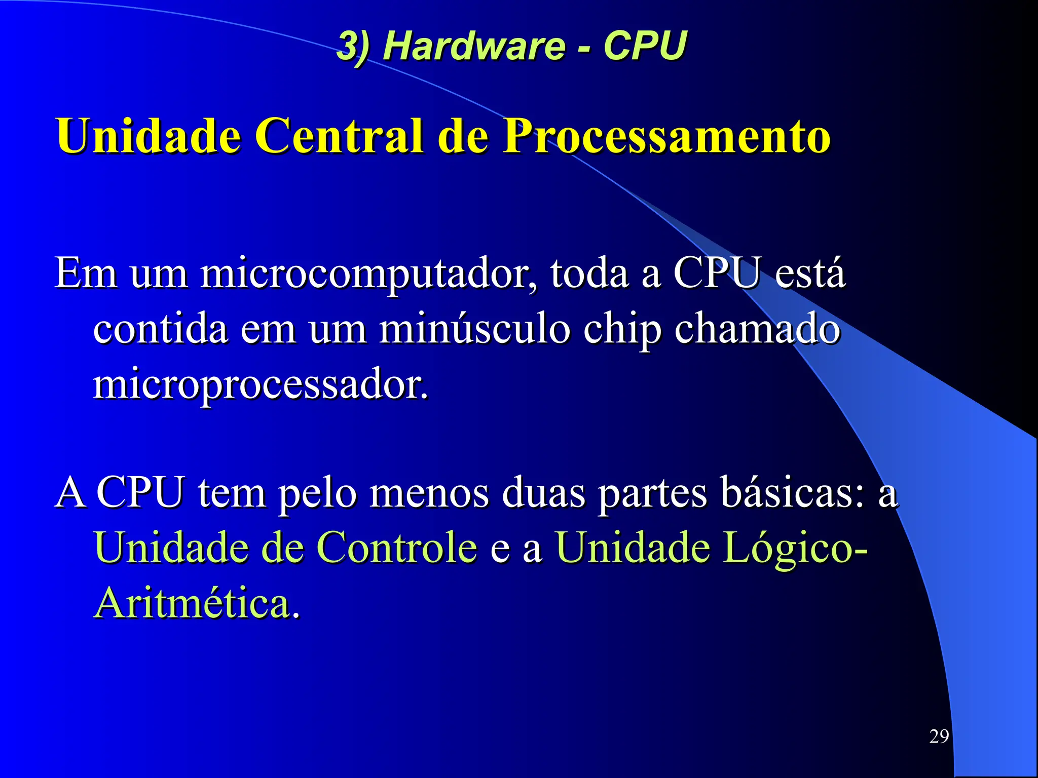 29
3) Hardware - CPU
3) Hardware - CPU
Unidade Central de Processamento
Unidade Central de Processamento
Em um microcomputador, toda a CPU está
Em um microcomputador, toda a CPU está
contida em um minúsculo chip chamado
contida em um minúsculo chip chamado
microprocessador.
microprocessador.
A CPU tem pelo menos duas partes básicas: a
A CPU tem pelo menos duas partes básicas: a
Unidade de Controle
Unidade de Controle e a
e a Unidade Lógico-
Unidade Lógico-
Aritmética
Aritmética.
.
 