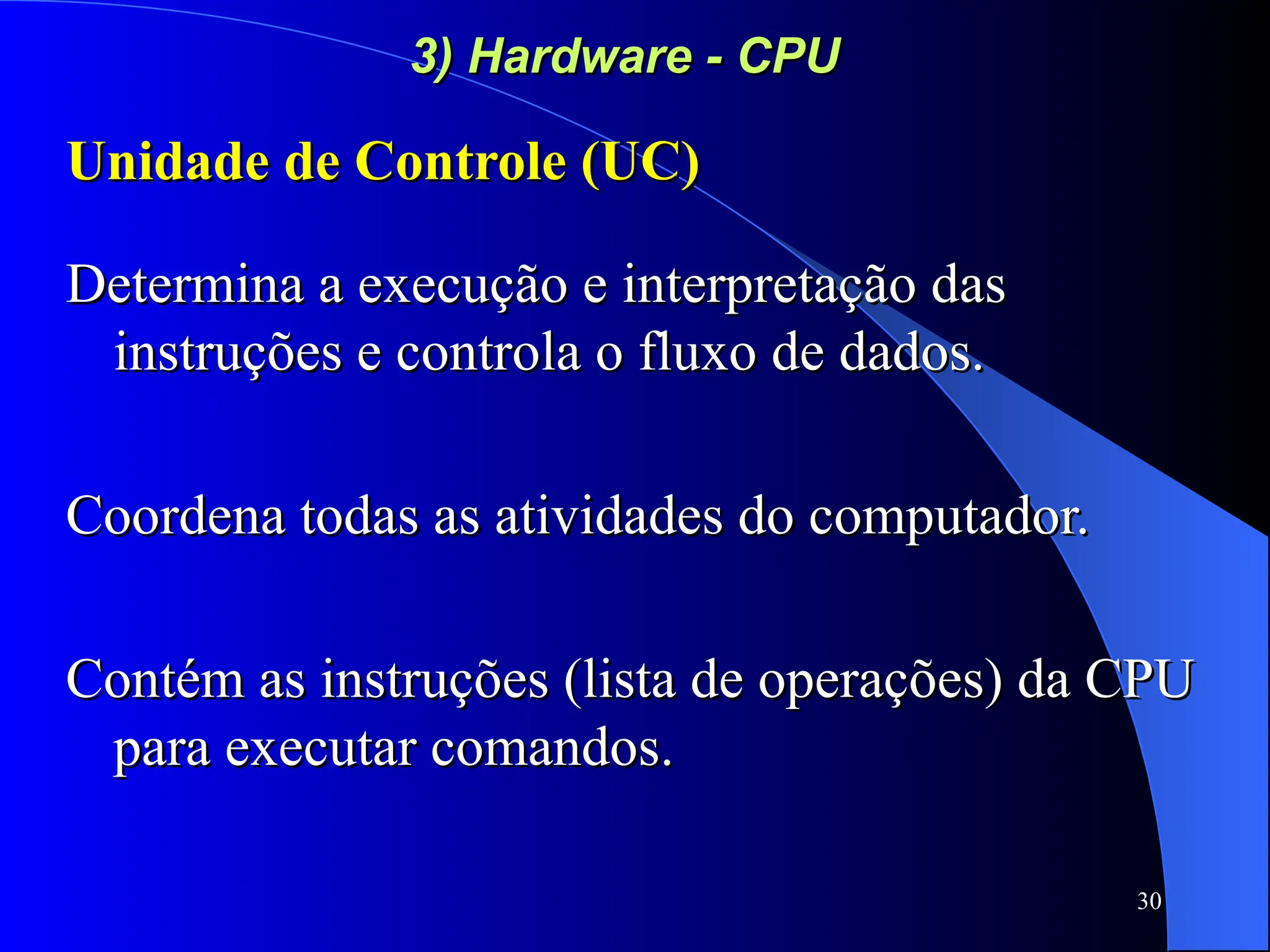 30
3) Hardware - CPU
3) Hardware - CPU
Unidade de Controle (UC)
Unidade de Controle (UC)
Determina a execução e interpretação das
Determina a execução e interpretação das
instruções e controla o fluxo de dados.
instruções e controla o fluxo de dados.
Coordena todas as atividades do computador.
Coordena todas as atividades do computador.
Contém as instruções (lista de operações) da CPU
Contém as instruções (lista de operações) da CPU
para executar comandos.
para executar comandos.
 