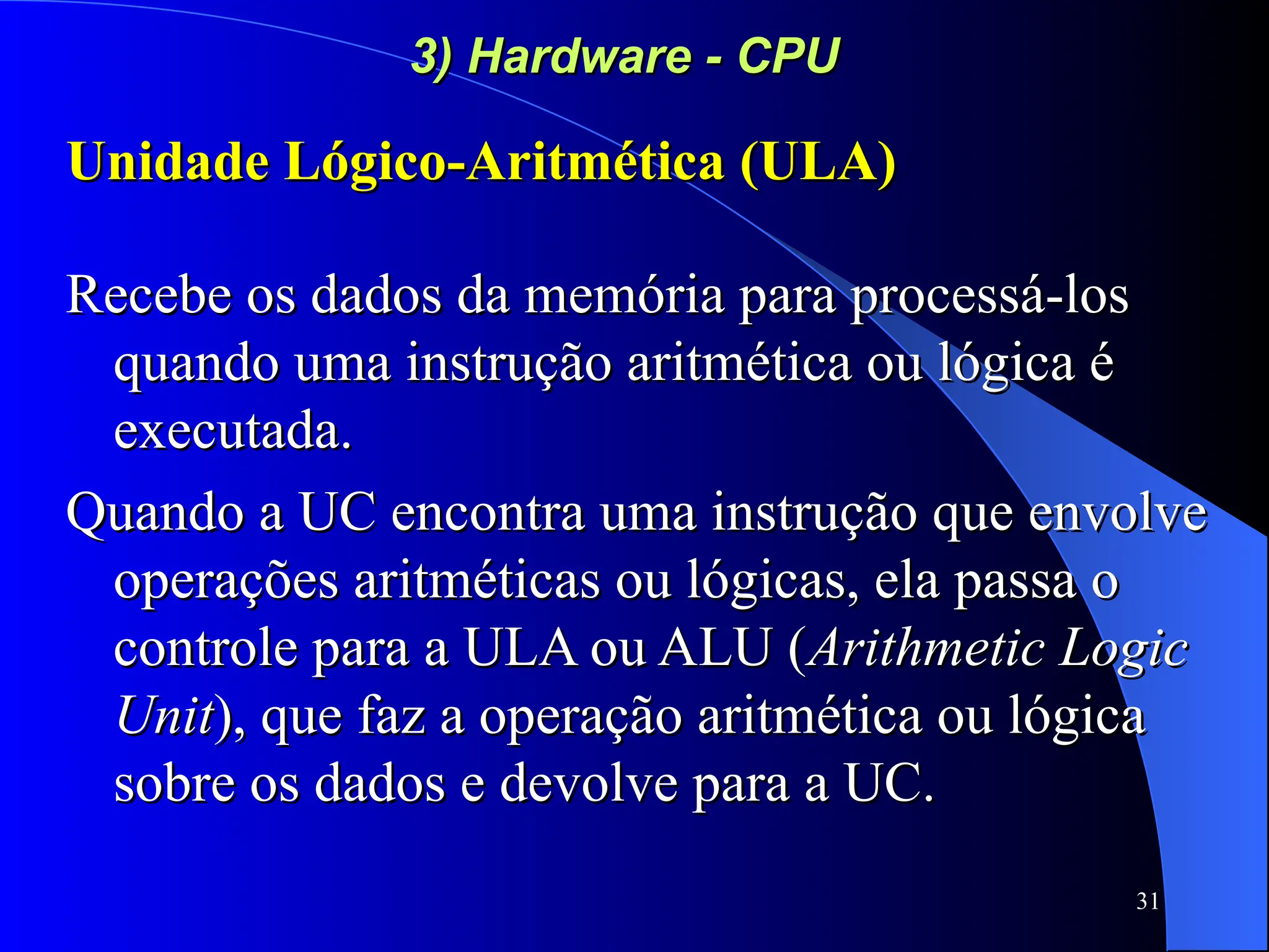31
3) Hardware - CPU
3) Hardware - CPU
Unidade Lógico-Aritmética (ULA)
Unidade Lógico-Aritmética (ULA)
Recebe os dados da memória para processá-los
Recebe os dados da memória para processá-los
quando uma instrução aritmética ou lógica é
quando uma instrução aritmética ou lógica é
executada.
executada.
Quando a UC encontra uma instrução que envolve
Quando a UC encontra uma instrução que envolve
operações aritméticas ou lógicas, ela passa o
operações aritméticas ou lógicas, ela passa o
controle para a ULA ou ALU (
controle para a ULA ou ALU (Arithmetic Logic
Arithmetic Logic
Unit
Unit), que faz a operação aritmética ou lógica
), que faz a operação aritmética ou lógica
sobre os dados e devolve para a UC.
sobre os dados e devolve para a UC.
 
