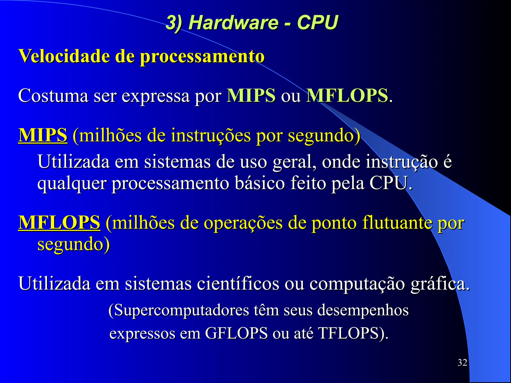 32
3) Hardware - CPU
3) Hardware - CPU
Velocidade de processamento
Velocidade de processamento
Costuma ser expressa por
Costuma ser expressa por MIPS
MIPS ou
ou MFLOPS
MFLOPS.
.
MIPS
MIPS (milhões de instruções por segundo)
(milhões de instruções por segundo)
Utilizada em sistemas de uso geral, onde instrução é
Utilizada em sistemas de uso geral, onde instrução é
qualquer processamento básico feito pela CPU.
qualquer processamento básico feito pela CPU.
MFLOPS
MFLOPS (milhões de operações de ponto flutuante por
(milhões de operações de ponto flutuante por
segundo)
segundo)
Utilizada em sistemas científicos ou computação gráfica.
Utilizada em sistemas científicos ou computação gráfica.
(Supercomputadores têm seus desempenhos
(Supercomputadores têm seus desempenhos
expressos em GFLOPS ou até TFLOPS).
expressos em GFLOPS ou até TFLOPS).
 