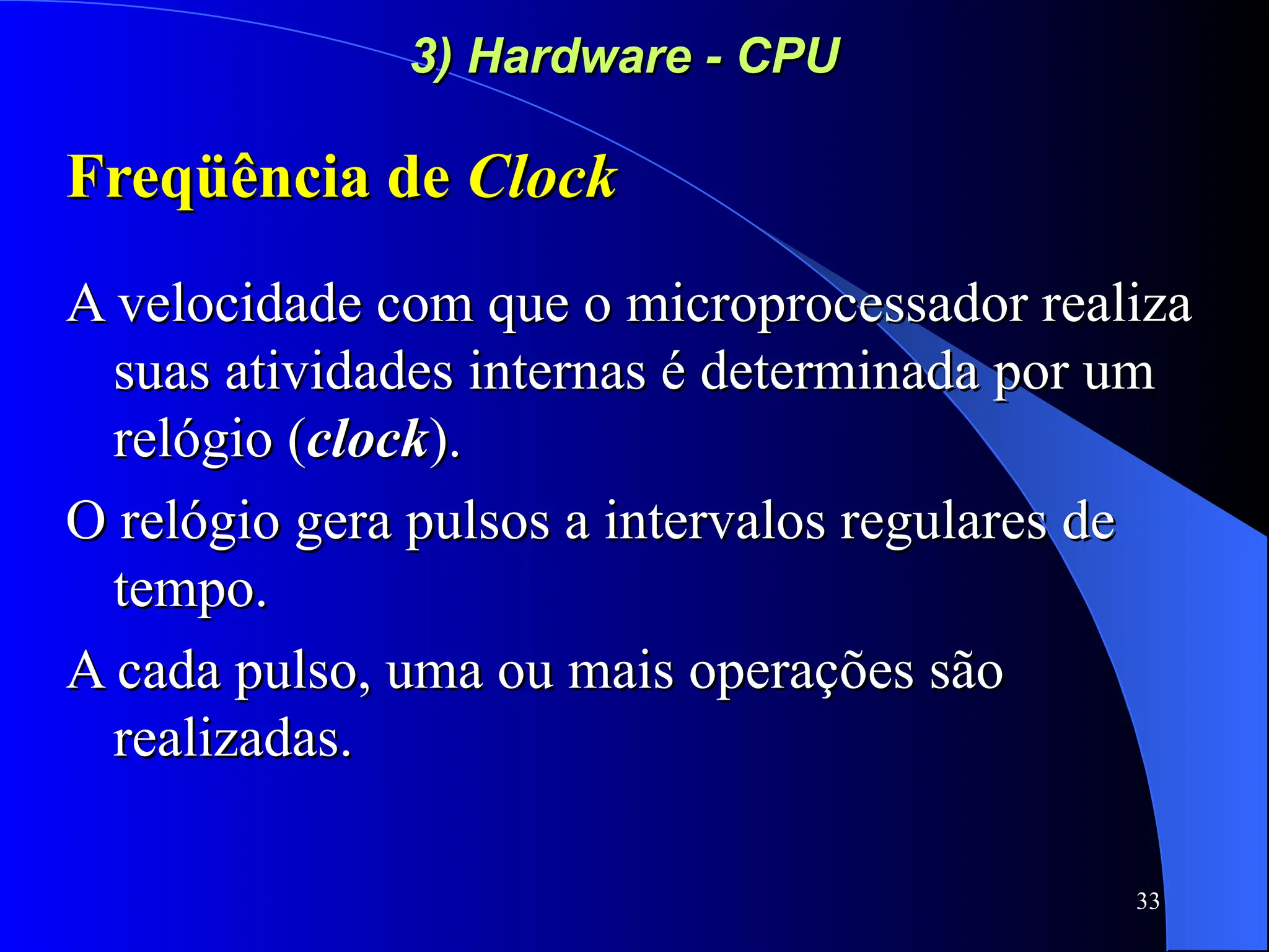33
3) Hardware - CPU
3) Hardware - CPU
Freqüência de
Freqüência de Clock
Clock
A velocidade com que o microprocessador realiza
A velocidade com que o microprocessador realiza
suas atividades internas é determinada por um
suas atividades internas é determinada por um
relógio (
relógio (clock
clock).
).
O relógio gera pulsos a intervalos regulares de
O relógio gera pulsos a intervalos regulares de
tempo.
tempo.
A cada pulso, uma ou mais operações são
A cada pulso, uma ou mais operações são
realizadas.
realizadas.
 