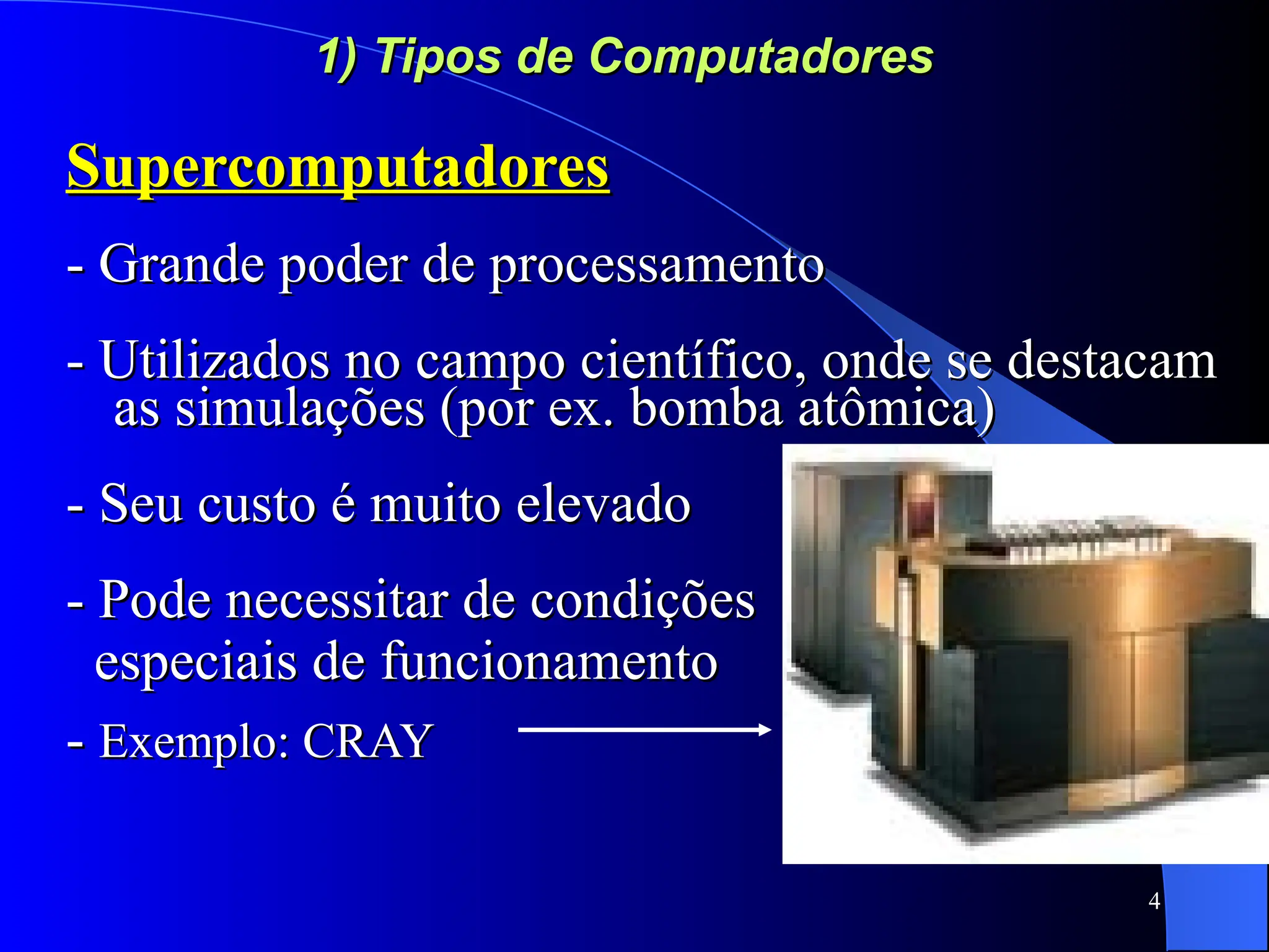 4
1) Tipos de Computadores
1) Tipos de Computadores
Supercomputadores
Supercomputadores
- Grande poder de processamento
- Grande poder de processamento
- Utilizados no campo científico, onde se destacam
- Utilizados no campo científico, onde se destacam
as simulações (por ex. bomba atômica)
as simulações (por ex. bomba atômica)
- Seu custo é muito elevado
- Seu custo é muito elevado
- Pode necessitar de condições
- Pode necessitar de condições
especiais de funcionamento
especiais de funcionamento
-
- Exemplo: CRAY
Exemplo: CRAY
 