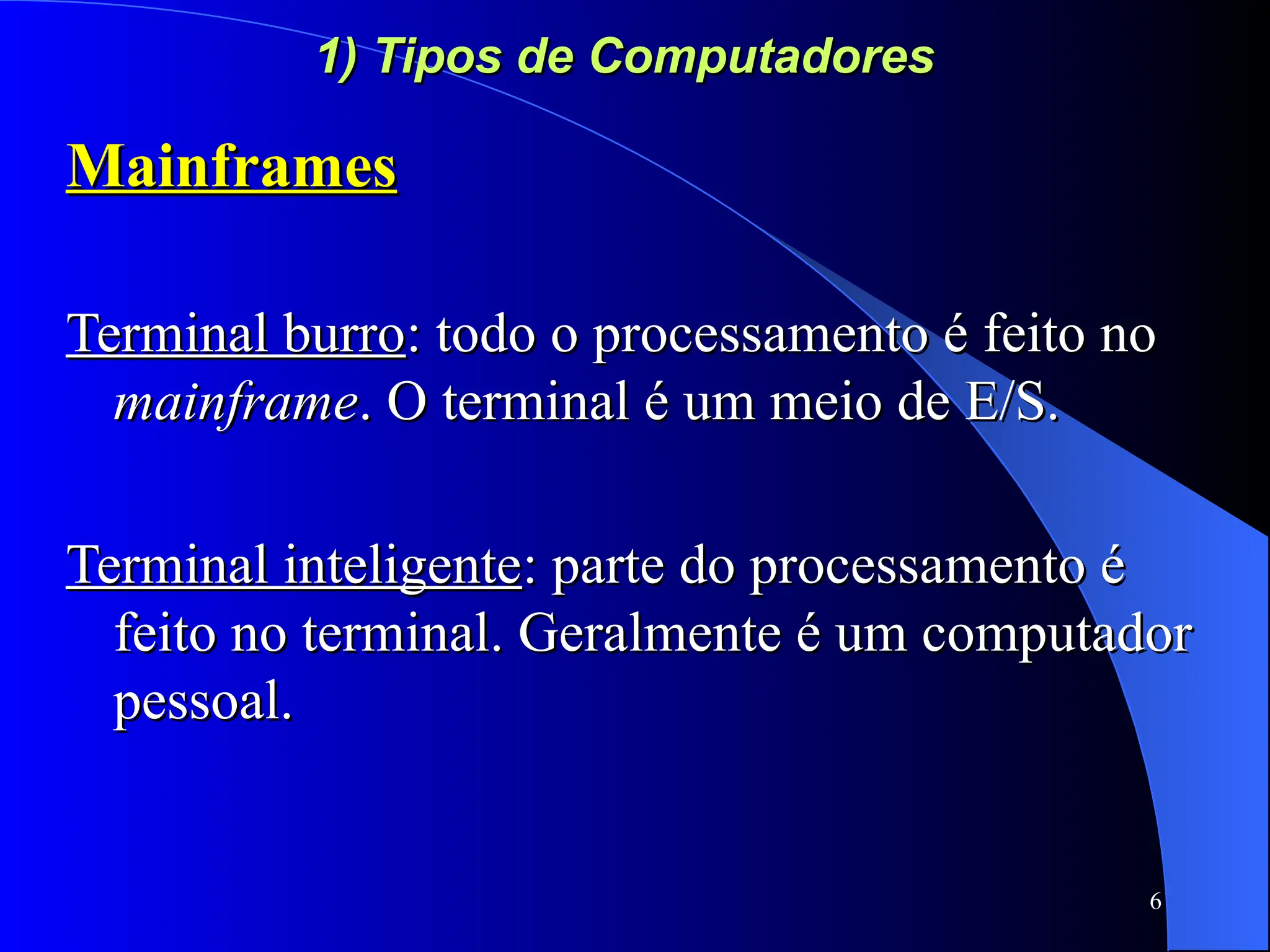 6
1) Tipos de Computadores
1) Tipos de Computadores
Mainframes
Mainframes
Terminal burro
Terminal burro: todo o processamento é feito no
: todo o processamento é feito no
mainframe
mainframe. O terminal é um meio de E/S.
. O terminal é um meio de E/S.
Terminal inteligente
Terminal inteligente: parte do processamento é
: parte do processamento é
feito no terminal. Geralmente é um computador
feito no terminal. Geralmente é um computador
pessoal.
pessoal.
 