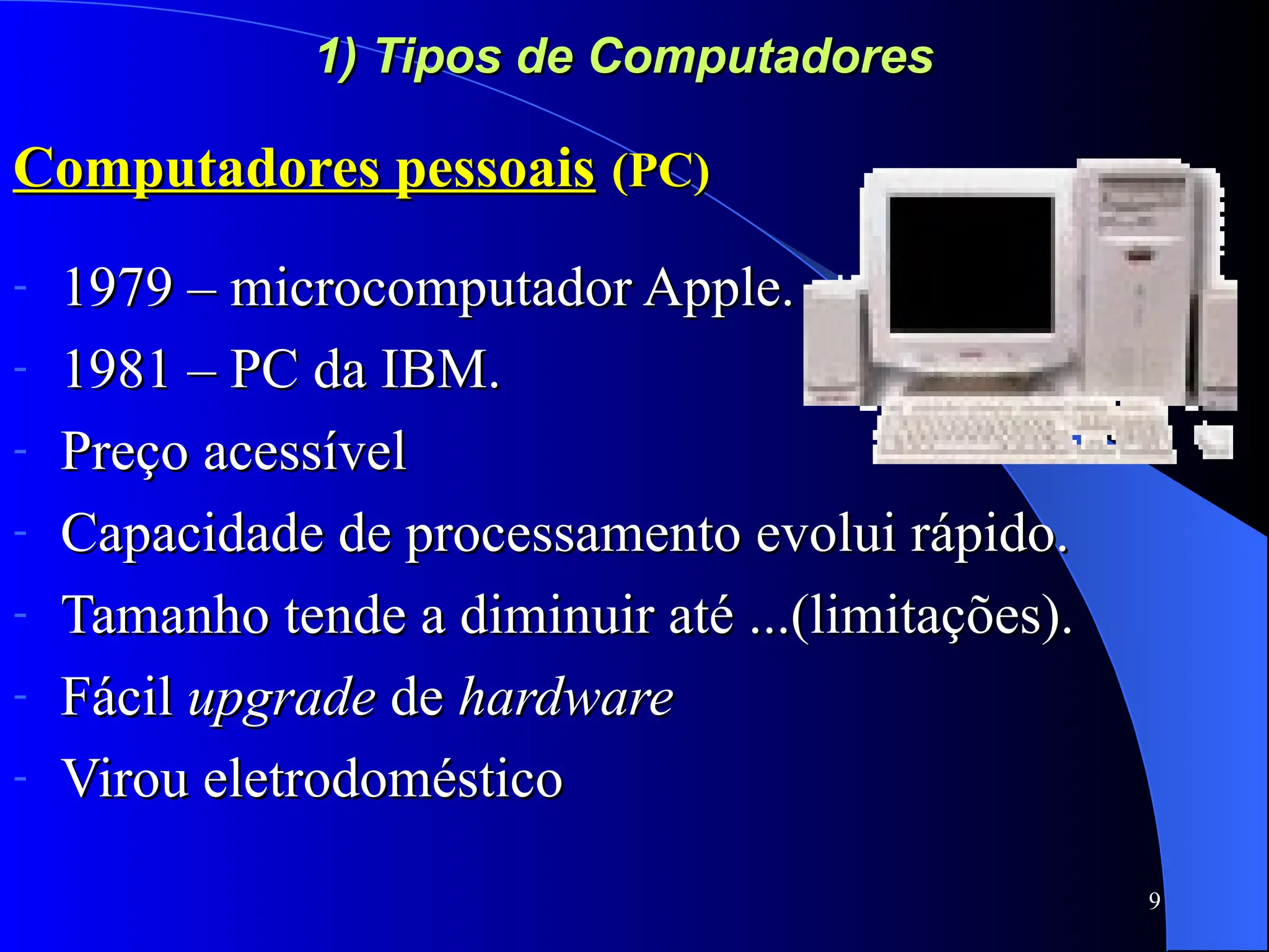 9
1) Tipos de Computadores
1) Tipos de Computadores
Computadores pessoais
Computadores pessoais (PC)
(PC)
- 1979 – microcomputador Apple.
1979 – microcomputador Apple.
- 1981 – PC da IBM.
1981 – PC da IBM.
- Preço acessível
Preço acessível
- Capacidade de processamento evolui rápido.
Capacidade de processamento evolui rápido.
- Tamanho tende a diminuir até ...(limitações).
Tamanho tende a diminuir até ...(limitações).
- Fácil
Fácil upgrade
upgrade de
de hardware
hardware
- Virou eletrodoméstico
Virou eletrodoméstico
 