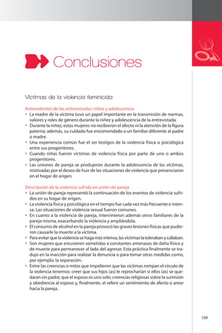 109 
Conclusiones 
Víctimas de la violencia feminicida 
Antecedentes de las entrevistadas: niñez y adolescencia 
La madre de la víctima tuvo un papel importante en la transmisión de normas, 
valores y roles de género durante la niñez y adolescencia de la entrevistada. 
Durante la niñez, estas mujeres no recibieron el afecto ni la atención de la figura 
paterna; además, su cuidado fue encomendado a un familiar diferente al padre 
o madre. 
Una experiencia común fue el ser testigos de la violencia física o psicológica 
entre sus progenitores. 
Cuando niñas fueron víctimas de violencia física por parte de uno o ambos 
progenitores. 
Las uniones de pareja se produjeron durante la adolescencia de las víctimas, 
motivadas por el deseo de huir de las situaciones de violencia que presenciaron 
en el hogar de origen. 
Descripción de la violencia sufrida en unión de pareja 
La unión de pareja representó la continuación de los eventos de violencia sufri-dos 
en su hogar de origen. 
La violencia física y psicológica en el tiempo fue cada vez más frecuente e inten-sa. 
Las situaciones de violencia sexual fueron comunes. 
En cuanto a la violencia de pareja, intervinieron además otros familiares de la 
pareja misma, exacerbando la violencia y ampliándola. 
El consumo de alcohol en la pareja provocó las graves lesiones físicas que pudie-ron 
causarle la muerte a la víctima. 
Para evitar que la violencia se haga más intensa, las víctimas la toleraban y callaban. 
Son mujeres que estuvieron sometidas a constantes amenazas de daño físico y 
de muerte para permanecer al lado del agresor. Esta práctica finalmente se tra-dujo 
en la inacción para realizar la denuncia o para tomar otras medidas como, 
por ejemplo, la separación. 
Entre las creencias o mitos que impidieron que las víctimas rompan el círculo de 
la violencia tenemos: creer que sus hijos (as) le reprocharían si ellos (as) se que-daran 
sin padre; que el esposo es uno solo; creencias religiosas sobre la sumisión 
y obediencia al esposo y, finalmente, el referir un sentimiento de afecto o amor 
hacia la pareja. 
 