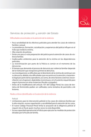 111 
Servicios de protección y sanción del Estado 
Dificultades encontradas en la atención de la violencia 
Poca sensibilidad de los efectivos policiales para atender los casos de violencia 
familiar y sexual. 
La procedencia, formación, socialización y experiencia del policía influyen en el 
trato que recibe la víctima. 
Alta rotación de policías. 
Existe una poca o nula preparación del policía para la atención de casos de vio-lencia 
familiar. 
Inadecuados ambientes para la atención de la víctima en las dependencias 
policiales. 
La revictimización por parte de la Policía es común en el momento de las 
denuncias. 
El tiempo que demanda el proceso de denuncia por violencia familiar depende 
de la institución que recepciona primero la denuncia. 
Las investigaciones se dificultan por el desinterés de la víctima de continuar con 
su denuncia, debido a las dificultades que encuentra en la atención y tratamien-to 
legal por parte de los operadores; asi como, de otros factores externos (recon-ciliación 
con el agresor), dejándolas inconclusas y sin el sustento requerido para 
seguir el proceso en otras instancias (fiscalía o juzgados). 
Antes de la modificatoria del artículo 107 del Código Penal, los casos de ten-tativa 
de feminicidio podían ser calificados como tentativa de parricidio o de 
lesiones. 
Nudos críticos identificados en la atención de la violencia 
Policial 
Limitaciones para la intervención policial en los casos de violencia familiar por 
la alta rotación, escasa capacitación y sensibilidad para la atención de los casos. 
El nuevo Código Procesal Penal limita la actuación de la diligencia policial al 
requerir de un fiscal, quien muchas veces no está disponible. 
Escasa capacidad operativa de la Policía para ejecutar las medidas de protección 
dictadas por la fiscalía de familia. 
 
